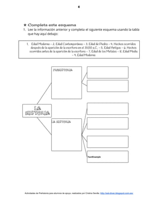 4
★ Completa este esquema 
1. Lee la información anterior y completa el siguiente esquema usando la tabla                       
que hay aquí debajo: 
 
1. Edad Moderna - 2. Edad Contemporánea - 3. Edad de Piedra - 4. Hechos ocurridos
después de la aparición de la escritura en el 3500 a.C. - 5. Edad Antigua - 6. Hechos
ocurridos antes de la aparición de la escritura - 7. Edad de los Metales - 8. Edad Media
- 9. Edad Moderna
 
 
Actividades de Prehistoria para alumnos de apoyo, realizados por Cristina Sevilla: ​http://asl-diver.blogspot.com.es/
 