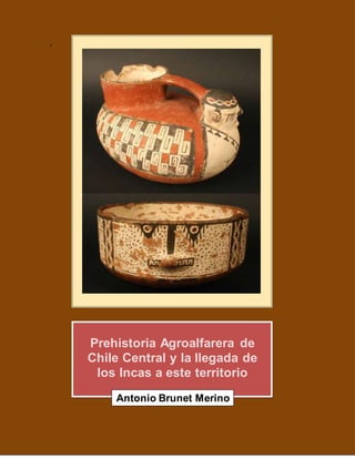 .
Prehistoria Agroalfarera de
Chile Central y la llegada de
los Incas a este territorio
Antonio Brunet Merino
 
