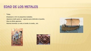 EDAD DE LOS METALES
• -Vida:
• -Empiezan a vivir en pequeñas ciudades.
• -Aparece el jefe quien se organiza para defender al pueblo.
• -Hay un oficio: guerrero
• -Nuevos inventos: La vela, el arado, la rueda,…etc.
 