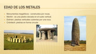 EDAD DE LOS METALES
 Monumentos megalíticos : construidos por rocas.
 Menhir : es una piedra clavada en el suelo vertical.
 Dolmen: piedras verticales cubiertas por una roca.
 Crómlech: piedras en forma circular
 