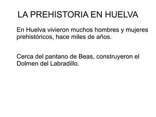 LA PREHISTORIA EN HUELVA
En Huelva vivieron muchos hombres y mujeres
prehistóricos, hace miles de años.
Cerca del pantano de Beas, construyeron el
Dolmen del Labradillo.
 