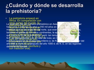 ¿Cuándo y dónde se desarrolla la prehistoria?   La prehistoria empezó en África. En comparación con otras partes del mundo, la prehistoria terminó relativamente temprano en algunas regiones de África (como Egipto, donde la escritura jeroglífica apareció alrededor del 3000 a. de N. E.) pero en otras zonas aún prevalecen sociedades que viven en un estado prehistórico (sin escritura y con tradición oral). La aparición del ser humano prehistórico en Asia y en Europa tuvo lugar hace unos 7 millones de años y 700 mil años en el hemisferio sur, mientras que en las regiones del norte, que eran más frías e inhóspitas, tardaron en poblarse. En estos continentes, la aparición de la escritura, que marca el fin de la prehistoria, varió: tan temprano como 3300 a. de N.E. en Mesopotamia y en el Valle del Indo; en China y en el Egeo la escritura apareció en el segundo milenio a. de N. E.; en Italia alrededor del año 800 a. de N. E.; y después del año 1000 d. de N. E. en las regiones del norte de Europa.  