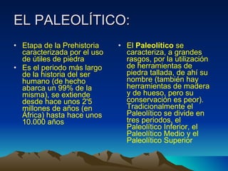 EL PALEOLÍTICO: Etapa de la Prehistoria caracterizada por el uso de útiles de piedra  Es el periodo más largo de la historia del ser humano (de hecho abarca un 99% de la misma), se extiende desde hace unos 2'5 millones de años (en África) hasta hace unos 10.000 años El  Paleolítico  se caracteriza, a grandes rasgos, por la utilización de herramientas de piedra tallada, de ahí su nombre (también hay herramientas de madera y de hueso, pero su conservación es peor). Tradicionalmente el Paleolítico se divide en tres periodos, el Paleolítico Inferior, el Paleolítico Medio y el Paleolítico Superior 