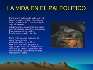 LA VIDA EN EL PALEOLITICO Para tener éxito en la vida, aún el hombre más primitivo necesitaba tener un conjunto considerable de conocimientos . Adquiriendo y transmitiendo estos conocimientos, nuestros ancestros fueron estableciendo los fundamentos de la ciencia. Poco más de dos millones de años después del  Austrolopithecus , el  Homo   erectus , que vivía en grupos regidos por una cierta disciplina, contaba ya con la capacidad de comunicarse rudimentariamente mediante el habla.  