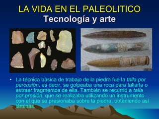 LA VIDA EN EL PALEOLITICO Tecnología y arte La técnica básica de trabajo de la piedra fue la  talla por percusión , es decir, se golpeaba una roca para tallarla o extraer fragmentos de ella. También se recurrió a  talla por presión , que se realizaba utilizando un instrumento con el que se presionaba sobre la piedra, obteniendo así láminas. 