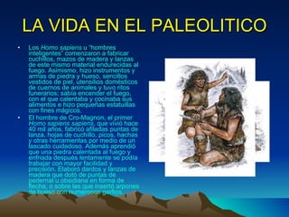 LA VIDA EN EL PALEOLITICO Los  Homo sapiens  u “hombres inteligentes” comenzaron a fabricar cuchillos, mazos de madera y lanzas de este mismo material endurecidas al fuego. Asimismo, hizo instrumentos y armas de piedra y hueso, sencillos vestidos de piel, utensilios domésticos de cuernos de animales y tuvo ritos funerarios; sabía encender el fuego, con el que calentaba y cocinaba sus alimentos e hizo pequeñas estatuillas con fines mágicos.  El hombre de Cro-Magnon, el primer  Homo sapiens sapiens , que vivió hace 40 mil años, fabricó afiladas puntas de lanza, hojas de cuchillo, picos, hachas y otras herramientas por medio de un lascado cuidadoso. Además aprendió que una piedra calentada al fuego y enfriada después lentamente se podía trabajar con mayor facilidad y precisión. Elaboró dardos y lanzas de madera que dotó de puntas de pedernal u obsidiana en forma de flecha, o sobre las que insertó arpones de hueso con numerosos garfios.   
