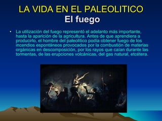 LA VIDA EN EL PALEOLITICO   El fuego La utilización del fuego representó el adelanto más importante, hasta la aparición de la agricultura. Antes de que aprendiera a producirlo, el hombre del paleolítico podía obtener fuego de los incendios espontáneos provocados por la combustión de materias orgánicas en descomposición, por los rayos que caían durante las tormentas, de las erupciones volcánicas, del gas natural, etcétera.  