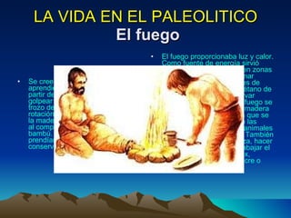LA VIDA EN EL PALEOLITICO   El fuego Se cree que los seres humanos aprendieron a producir fuego a partir de la chispa que resulta de golpear el pedernal contra un trozo de pirita de hierro, de la rotación manual de un palo sobre la madera o por el calor generado al comprimir aire en un tubo de bambú. Con estas chispas se prendían plantas secas y luego se conservaba viva la flama. El fuego proporcionaba luz y calor. Como fuente de energía sirvió para calentar las cuevas en zonas frías y se utilizó para cocinar alimentos que eran difíciles de comer crudos, como el tuétano de los huesos, y para conservar jugos. Con las llamas del fuego se endurecían las lanzas de madera y se encendían antorchas que se colocaban a la entrada de las cuevas para ahuyentar a animales que merodeaban por ahí. También servía para quemar maleza, hacer señales, dirigir la caza, trabajar el hueso, la madera y el sílex, preparar colorantes con ocre o carbón vegetal, etcétera. 