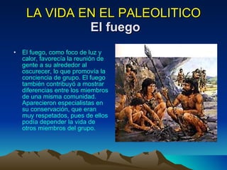 LA VIDA EN EL PALEOLITICO   El fuego El fuego, como foco de luz y calor, favorecía la reunión de gente a su alrededor al oscurecer, lo que promovía la conciencia de grupo. El fuego también contribuyó a mostrar diferencias entre los miembros de una misma comunidad. Aparecieron especialistas en su conservación, que eran muy respetados, pues de ellos podía depender la vida de otros miembros del grupo. 