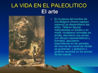 LA VIDA EN EL PALEOLITICO   El arte En la época del hombre de Cro-Magnon (Homo sapiens sapiens) se desarrollaron las artes. Tallaron figuras redondeadas en piedra o en marfil, modelaron animales en arcilla, decoraron sus armas con dibujos representativos y formales, ejecutaron bajorrelieves en las paredes de roca de las cavernas donde se guarecían, y grabaron o pintaron escenas en los techos de las cuevas  