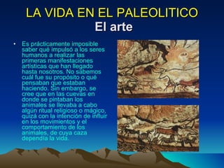 LA VIDA EN EL PALEOLITICO   El arte Es prácticamente imposible saber qué impulsó a los seres humanos a realizar las primeras manifestaciones artísticas que han llegado hasta nosotros. No sabemos cuál fue su propósito o qué pensaban que estaban haciendo. Sin embargo, se cree que en las cuevas en donde se pintaban los animales se llevaba a cabo algún ritual religioso o mágico, quizá con la intención de influir en los movimientos y el comportamiento de los animales, de cuya caza dependía la vida. 