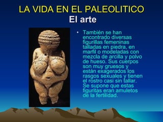 LA VIDA EN EL PALEOLITICO   El arte También se han encontrado diversas figurillas femeninas talladas en piedra, en marfil o modeladas con mezcla de arcilla y polvo de hueso. Sus cuerpos son muy gruesos y están exagerados los rasgos sexuales y tienen el rostro casi sin tallar. Se supone que estas figuritas eran amuletos de la fertilidad.  