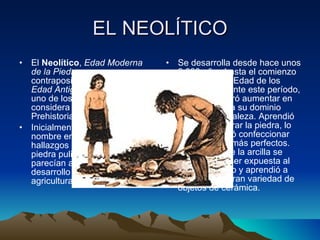 EL NEOLÍTICO El  Neolítico ,  Edad Moderna de la Piedra , por contraposición a Paleolítico o  Edad Antigua de la Piedra , es uno de los periodos en que se considera dividida la Prehistoria.  Inicialmente se le dio este nombre en razón de los hallazgos de herramientas de piedra pulimentada que parecían acompañar al desarrollo y expansión de la agricultura.  Se desarrolla desde hace unos 8.000 años hasta el comienzo de la llamada Edad de los Metales. Durante este período, el hombre logró aumentar en forma decisiva su dominio sobre la naturaleza. Aprendió a pulir y perforar la piedra, lo que le permitió confeccionar instrumentos más perfectos. Descubrió que la arcilla se endurecía al ser expuesta al calor del fuego y aprendió a fabricar una gran variedad de objetos de cerámica.  