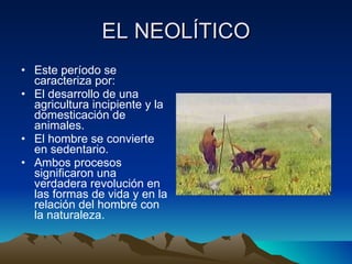 EL NEOLÍTICO Este período se caracteriza por:  El desarrollo de una agricultura incipiente y la domesticación de animales.  El hombre se convierte en sedentario.  Ambos procesos significaron una verdadera revolución en las formas de vida y en la relación del hombre con la naturaleza. 