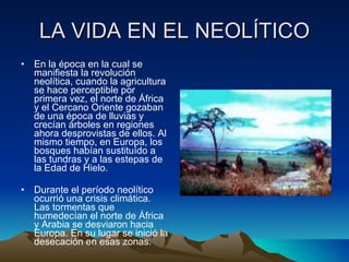 LA VIDA EN EL NEOLÍTICO En la época en la cual se manifiesta la revolución neolítica, cuando la agricultura se hace perceptible por primera vez, el norte de África y el Cercano Oriente gozaban de una época de lluvias y crecían árboles en regiones ahora desprovistas de ellos. Al mismo tiempo, en Europa, los bosques habían sustituído a las tundras y a las estepas de la Edad de Hielo. Durante el período neolítico ocurrió una crisis climática. Las tormentas que humedecían el norte de África y Arabia se desviaron hacia Europa. En su lugar se inició la desecación en esas zonas.  