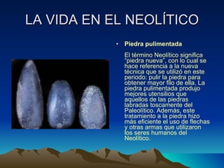LA VIDA EN EL NEOLÍTICO Piedra pulimentada  El término Neolítico significa “piedra nueva”, con lo cual se hace referencia a la nueva técnica que se utilizó en este periodo: pulir la piedra para obtener mayor filo de ella. La piedra pulimentada produjo mejores utensilios que aquellos de las piedras labradas toscamente del Paleolítico. Además, este tratamiento a la piedra hizo más eficiente el uso de flechas y otras armas que utilizaron los seres humanos del Neolítico. 