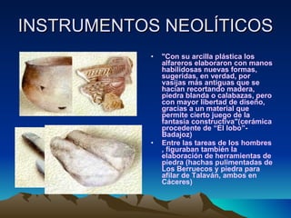 INSTRUMENTOS NEOLÍTICOS "Con su arcilla plástica los alfareros elaboraron con manos habilidosas nuevas formas, sugeridas, en verdad, por vasijas más antiguas que se hacían recortando madera, piedra blanda o calabazas, pero con mayor libertad de diseño, gracias a un material que permite cierto juego de la fantasía constructiva"(cerámica procedente de “El lobo”-Badajoz) Entre las tareas de los hombres , figuraban también la elaboración de herramientas de piedra (hachas pulimentadas de Los Berruecos y piedra para afilar de Talaván, ambos en Cáceres) 