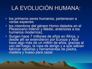 LA EVOLUCIÓN HUMANA: los primeros seres humanos, pertenecen a varias especies  los miembros del género Homo datados en el Pleistoceno Inferior y Medio, anteriores a los humanos modernos).  Surgen hace 7 millones de años en África, y desde allí se extendieron por Europa y Asia hace algo más de un millón de años, gracias al uso del fuego, la ropa de abrigo y a que sabían fabricar cabañas y herramientas de piedra, madera y hueso para cazar.  