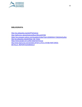 10 
BIBLIOGRAFIA 
http://es.wikipedia.org/wiki/Prehistoria 
http://definicion.de/prehistoria/#ixzz38msGOYlW 
https://es.answers.yahoo.com/question/index?qid=20090504115622AAGyRtJ 
http://es.wikipedia.org/wiki/Edad_del_Cobre 
https://www.google.com.ec/#q=edad+de+bronce 
http://www.regmurcia.com/servlet/s.Sl?sit=c,373,m,1915&r=ReP-24632- 
DETALLE_REPORTAJESABUELO 
 