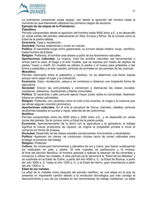 11 
La prehistoria comprende varias etapas, van desde la aparición del hombre hasta el 
momento en que trasciende utilizando los primeros rasgos de escritura. 
Ejemplo de las etapas de la Prehistoria: 
Paleolítico 
Período comprendido desde la aparición del hombre hasta 9000 años a.C. y se desarrolló 
en varias partes del planeta, básicamente en Asia, Europa y Africa. Se le conoce como la 
Edad de la piedra tallada. 
Economía: Caza y recolección. 
Sociedad: Hordas sedentarias y vivían en cuevas. 
Política: El sacerdote funge como gobernante, su función desde médico, brujo, científico, 
hasta hombre de Estado. 
Religión: Politeísta, el hombre crea dioses a partir de los fenómenos naturales. 
Aportaciones culturales: La música, imita los sonidos naturales; las herramientas o 
armas para la caza; el fuego y el arte mueble, que se expresa por medio de objetos de 
piedra, hueso o marfil. En mueble se utilizan la piedra o el hueso para grabados o dar 
forma a estatuillas y el arte rupestre, pinturas de animales en las paredes de las cuencas. 
Mesolítico 
Período intermedio entre el paleolítico y neolítico, no se determina una fecha exacta 
porque varía según el lugar y la civilización. 
Economía: Caza, recolección, pesca y se comienza a observar una incipiente forma de 
agricultura. 
Sociedad: Crecen las comunidades y comienzan a distinaLíse las clases sociales: 
cazadores, artesanos, recolectores y líderes comunales. 
Política: El sacerdote o jefe comunal ejerce mayor poder sobre la comunidad. Aparecen 
líderes en ciertas actividades. 
Religión: Politeísta, con variantes como el culto a los muertos, la magia y la creencia que 
las almas seguían viviendo (animismo). 
Aportaciones culturales: En el arte la escultura de Venus, bisontes, caballos, pinturas 
tectiformes basados en puntos y rayas, además de ser policromas. 
Neolítico 
Período comprendido entre los 5000 años y 2500 años a.C., y se desarrolló en varias 
zonas del planeta. Se le conoce como a Edad de la piedra pulida. 
Economía: Aprovechamiento de la tierra con la agricultura y la ganadería, el trabajo 
significa la fuerza productora de riqueza, se origina la propiedad privada e inicia el 
comercio en forma de trueque, 
Sociedad: Desarrollo de las clases sociales (comerciantes, funcionarios y sacerdotes). 
Política: Aparecen los clanes, se construyen chozas cerca de zonas cultivadas para 
proteger el producto del trabajo. 
Religión: Politeísta 
Cultura: Se construyen herramientas y utensilios de oro y cobre, que fueron sustituyendo 
los realizados en palo y piedra. El arte rupestre se perfecciona y la música. 
Al final del período Neolítico, el hombre aprende a realizar la aleación de los minerales y 
comienza a utilizar los metales. A este período se le denomina la "Edad de los Metales" y 
se subdivide en la Edad de Cobre, a partir del año 4000 a. C.; la Edad de Bronce, a partir 
de! año 3000 a. C. hasta el año 1200 a. C; y la Edad de Hierro, gran importancia a partir 
del año 1400 a. C. 
Edad de los metales 
La edad de lo metales inicia después del periodo neolítico, es una etapa en la que se 
presenta un importante cambio debido a la revolución tecnológica que trae consigo el 
descubrimiento y uso de los metales en las herramientas de trabajo cotidianas. La edad 
 