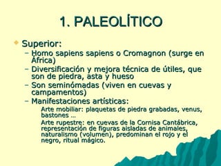 11.. PPAALLEEOOLLÍÍTTIICCOO 
 SSuuppeerriioorr:: 
– HHoommoo ssaappiieennss ssaappiieennss oo CCrroommaaggnnoonn ((ssuurrggee eenn 
ÁÁffrriiccaa)) 
– DDiivveerrssiiffiiccaacciióónn yy mmeejjoorraa ttééccnniiccaa ddee úúttiilleess,, qquuee 
ssoonn ddee ppiieeddrraa,, aassttaa yy hhuueessoo 
– SSoonn sseemmiinnóómmaaddaass ((vviivveenn eenn ccuueevvaass yy 
ccaammppaammeennttooss)) 
– MMaanniiffeessttaacciioonneess aarrttííssttiiccaass:: 
 AArrttee mmoobbiilliiaarr:: ppllaaqquueettaass ddee ppiieeddrraa ggrraabbaaddaass,, vveennuuss,, 
bbaassttoonneess …… 
 AArrttee rruuppeessttrree:: eenn ccuueevvaass ddee llaa CCoorrnniissaa CCaannttáábbrriiccaa,, 
rreepprreesseennttaacciióónn ddee ffiigguurraass aaiissllaaddaass ddee aanniimmaalleess,, 
nnaattuurraalliissmmoo ((vvoolluummeenn)),, pprreeddoommiinnaann eell rroojjoo yy eell 
nneeggrroo,, rriittuuaall mmáággiiccoo.. 
 