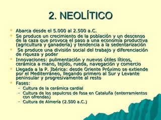 22.. NNEEOOLLÍÍTTIICCOO 
 AAbbaarrccaa ddeessddee eell 55..000000 aall 2..550000 aa..CC.. 
 SSee pprroodduuccee uunn ccrreecciimmiieennttoo ddee llaa ppoobbllaacciióónn yy uunn ddeesscceennssoo 
ddee llaa ccaazzaa qquuee pprroovvooccaa eell ppaassoo aa uunnaa eeccoonnoommííaa pprroodduuccttiivvaa 
((aaggrriiccuullttuurraa yy ggaannaaddeerrííaa)) yy tteennddeenncciiaa aa llaa sseeddeennttaarriizzaacciióónn 
 SSee pprroodduuccee uunnaa ddiivviissiióónn ssoocciiaall ddeell ttrraabbaajjoo yy ddiiffeerreenncciiaacciióónn 
ddee rriiqquueezzaa yy ppooddeerr 
 IInnnnoovvaacciioonneess:: ppuulliimmeennttaacciióónn yy nnuueevvooss úúttiilleess llííttiiccooss,, 
cceerráámmiiccaa aa mmaannoo,, tteejjiiddoo,, rruueeddaa,, nnaavveeggaacciióónn yy ccoommeerrcciioo 
 LLlleeggaaddaa aa llaa PP.. IIbbéérriiccaa:: ddeessddee OOrriieennttee PPrróóxxiimmoo ssee eexxttiieennddee 
ppoorr eell MMeeddiitteerrrráánneeoo,, lllleeggaannddoo pprriimmeerroo aall SSuurr yy LLeevvaannttee 
ppeenniinnssuullaarr yy pprrooggrreessiivvaammeennttee aall rreessttoo 
 FFaasseess:: 
– CCuullttuurraa ddee llaa cceerráámmiiccaa ccaarrddiiaall 
– CCuullttuurraa ddee llooss sseeppuullccrrooss ddee ffoossaa eenn CCaattaalluuññaa ((eenntteerrrraammiieennttooss 
ccoonn ooffrreennddaass)) 
– CCuullttuurraa ddee AAllmmeerrííaa ((2..550000 aa..CC..)) 
 