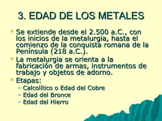 33.. EEDDAADD DDEE LLOOSS MMEETTAALLEESS 
 SSee eexxttiieennddee ddeessddee eell 2..550000 aa..CC..,, ccoonn 
llooss iinniicciiooss ddee llaa mmeettaalluurrggiiaa,, hhaassttaa eell 
ccoommiieennzzoo ddee llaa ccoonnqquuiissttaa rroommaannaa ddee llaa 
PPeenníínnssuullaa ((21188 aa..CC..)).. 
 LLaa mmeettaalluurrggiiaa ssee oorriieennttaa aa llaa 
ffaabbrriiccaacciióónn ddee aarrmmaass,, iinnssttrruummeennttooss ddee 
ttrraabbaajjoo yy oobbjjeettooss ddee aaddoorrnnoo.. 
 EEttaappaass:: 
– CCaallccoollííttiiccoo oo EEddaadd ddeell CCoobbrree 
– EEddaadd ddeell BBrroonnccee 
– EEddaadd ddeell HHiieerrrroo 
 
