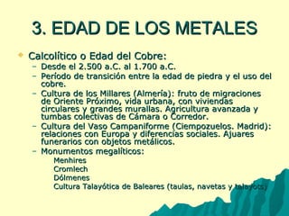 33.. EEDDAADD DDEE LLOOSS MMEETTAALLEESS 
 CCaallccoollííttiiccoo oo EEddaadd ddeell CCoobbrree:: 
– DDeessddee eell 2..550000 aa..CC.. aall 11..770000 aa..CC.. 
– PPeerrííooddoo ddee ttrraannssiicciióónn eennttrree llaa eeddaadd ddee ppiieeddrraa yy eell uussoo ddeell 
ccoobbrree.. 
– CCuullttuurraa ddee llooss MMiillllaarreess ((AAllmmeerrííaa)):: ffrruuttoo ddee mmiiggrraacciioonneess 
ddee OOrriieennttee PPrróóxxiimmoo,, vviiddaa uurrbbaannaa,, ccoonn vviivviieennddaass 
cciirrccuullaarreess yy ggrraannddeess mmuurraallllaass.. AAggrriiccuullttuurraa aavvaannzzaaddaa yy 
ttuummbbaass ccoolleeccttiivvaass ddee CCáámmaarraa oo CCoorrrreeddoorr.. 
– CCuullttuurraa ddeell VVaassoo CCaammppaanniiffoorrmmee ((CCiieemmppoozzuueellooss.. MMaaddrriidd)):: 
rreellaacciioonneess ccoonn EEuurrooppaa yy ddiiffeerreenncciiaass ssoocciiaalleess.. AAjjuuaarreess 
ffuunneerraarriiooss ccoonn oobbjjeettooss mmeettáálliiccooss.. 
– MMoonnuummeennttooss mmeeggaallííttiiccooss:: 
 MMeennhhiirreess 
 CCrroommlleecchh 
 DDóóllmmeenneess 
 CCuullttuurraa TTaallaayyóóttiiccaa ddee BBaalleeaarreess ((ttaauullaass,, nnaavveettaass yy ttaallaayyoottss)) 
 