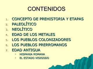 CCOONNTTEENNIIDDOOSS 
11.. CCOONNCCEEPPTTOO DDEE PPRREEHHIISSTTOORRIIAA YY EETTAAPPAASS 
22.. PPAALLEEOOLLÍÍTTIICCOO 
33.. NNEEOOLLÍÍTTIICCOO 
44.. EEDDAADD DDEE LLOOSS MMEETTAALLEESS 
55.. LLOOSS PPUUEEBBLLOOSS CCOOLLOONNIIZZAADDOORREESS 
66.. LLOOSS PPUUEEBBLLOOSS PPRREERRRROOMMAANNOOSS 
77.. EEDDAADD AANNTTIIGGUUAA 
 HHIISSPPAANNIIAA RROOMMAANNAA 
 EELL EESSTTAADDOO VVIISSIIGGOODDOO 
 