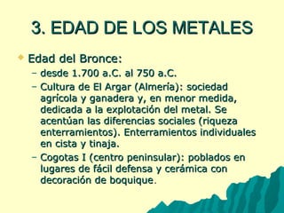 33.. EEDDAADD DDEE LLOOSS MMEETTAALLEESS 
 EEddaadd ddeell BBrroonnccee:: 
– ddeessddee 11..770000 aa..CC.. aall 775500 aa..CC.. 
– CCuullttuurraa ddee EEll AArrggaarr ((AAllmmeerrííaa)):: ssoocciieeddaadd 
aaggrrííccoollaa yy ggaannaaddeerraa yy,, eenn mmeennoorr mmeeddiiddaa,, 
ddeeddiiccaaddaa aa llaa eexxpplloottaacciióónn ddeell mmeettaall.. SSee 
aacceennttúúaann llaass ddiiffeerreenncciiaass ssoocciiaalleess ((rriiqquueezzaa 
eenntteerrrraammiieennttooss)).. EEnntteerrrraammiieennttooss iinnddiivviidduuaalleess 
eenn cciissttaa yy ttiinnaajjaa.. 
– CCooggoottaass II ((cceennttrroo ppeenniinnssuullaarr)):: ppoobbllaaddooss eenn 
lluuggaarreess ddee ffáácciill ddeeffeennssaa yy cceerráámmiiccaa ccoonn 
ddeeccoorraacciióónn ddee bbooqquuiiqquuee.. 
 