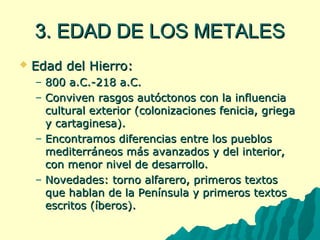 33.. EEDDAADD DDEE LLOOSS MMEETTAALLEESS 
 EEddaadd ddeell HHiieerrrroo:: 
– 880000 aa..CC..-21188 aa..CC.. 
– CCoonnvviivveenn rraassggooss aauuttóóccttoonnooss ccoonn llaa iinnfflluueenncciiaa 
ccuullttuurraall eexxtteerriioorr ((ccoolloonniizzaacciioonneess ffeenniicciiaa,, ggrriieeggaa 
yy ccaarrttaaggiinneessaa)).. 
– EEnnccoonnttrraammooss ddiiffeerreenncciiaass eennttrree llooss ppuueebbllooss 
mmeeddiitteerrrráánneeooss mmááss aavvaannzzaaddooss yy ddeell iinntteerriioorr,, 
ccoonn mmeennoorr nniivveell ddee ddeessaarrrroolllloo.. 
– NNoovveeddaaddeess:: ttoorrnnoo aallffaarreerroo,, pprriimmeerrooss tteexxttooss 
qquuee hhaabbllaann ddee llaa PPeenníínnssuullaa yy pprriimmeerrooss tteexxttooss 
eessccrriittooss ((ííbbeerrooss)).. 
 