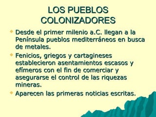 LLOOSS PPUUEEBBLLOOSS 
CCOOLLOONNIIZZAADDOORREESS 
 DDeessddee eell pprriimmeerr mmiilleenniioo aa..CC.. lllleeggaann aa llaa 
PPeenníínnssuullaa ppuueebbllooss mmeeddiitteerrrráánneeooss eenn bbuussccaa 
ddee mmeettaalleess.. 
 FFeenniicciiooss,, ggrriieeggooss yy ccaarrttaaggiinneesseess 
eessttaabblleecciieerroonn aasseennttaammiieennttooss eessccaassooss yy 
eeffíímmeerrooss ccoonn eell ffiinn ddee ccoommeerrcciiaarr yy 
aasseegguurraarrssee eell ccoonnttrrooll ddee llaass rriiqquueezzaass 
mmiinneerraass.. 
 AAppaarreecceenn llaass pprriimmeerraass nnoottiicciiaass eessccrriittaass.. 
 