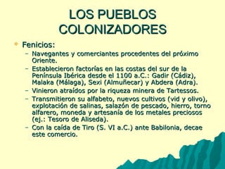 LLOOSS PPUUEEBBLLOOSS 
CCOOLLOONNIIZZAADDOORREESS 
 FFeenniicciiooss:: 
– NNaavveeggaanntteess yy ccoommeerrcciiaanntteess pprroocceeddeenntteess ddeell pprróóxxiimmoo 
OOrriieennttee.. 
– EEssttaabblleecciieerroonn ffaaccttoorrííaass eenn llaass ccoossttaass ddeell ssuurr ddee llaa 
PPeenníínnssuullaa IIbbéérriiccaa ddeessddee eell 11110000 aa..CC..:: GGaaddiirr ((CCááddiizz)),, 
MMaallaakkaa ((MMáállaaggaa)),, SSeexxii ((AAllmmuuññeeccaarr)) yy AAbbddeerraa ((AAddrraa)).. 
– VViinniieerroonn aattrraaííddooss ppoorr llaa rriiqquueezzaa mmiinneerraa ddee TTaarrtteessssooss.. 
– TTrraannssmmiittiieerroonn ssuu aallffaabbeettoo,, nnuueevvooss ccuullttiivvooss ((vviidd yy oolliivvoo)),, 
eexxpplloottaacciióónn ddee ssaalliinnaass,, ssaallaazzóónn ddee ppeessccaaddoo,, hhiieerrrroo,, ttoorrnnoo 
aallffaarreerroo,, mmoonneeddaa yy aarrtteessaannííaa ddee llooss mmeettaalleess pprreecciioossooss 
((eejj..:: TTeessoorroo ddee AAlliisseeddaa)).. 
– CCoonn llaa ccaaííddaa ddee TTiirroo ((SS.. VVII aa..CC..)) aannttee BBaabbiilloonniiaa,, ddeeccaaee 
eessttee ccoommeerrcciioo.. 
 