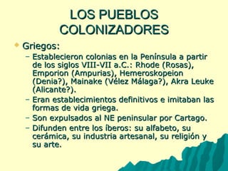 LLOOSS PPUUEEBBLLOOSS 
CCOOLLOONNIIZZAADDOORREESS 
 GGrriieeggooss:: 
– EEssttaabblleecciieerroonn ccoolloonniiaass eenn llaa PPeenníínnssuullaa aa ppaarrttiirr 
ddee llooss ssiiggllooss VVIIIIII-VVIIII aa..CC..:: RRhhooddee ((RRoossaass)),, 
EEmmppoorriioonn ((AAmmppuurriiaass)),, HHeemmeerroosskkooppeeiioonn 
((DDeenniiaa??)),, MMaaiinnaakkee ((VVéélleezz MMáállaaggaa??)),, AAkkrraa LLeeuukkee 
((AAlliiccaannttee??)).. 
– EErraann eessttaabblleecciimmiieennttooss ddeeffiinniittiivvooss ee iimmiittaabbaann llaass 
ffoorrmmaass ddee vviiddaa ggrriieeggaa.. 
– SSoonn eexxppuullssaaddooss aall NNEE ppeenniinnssuullaarr ppoorr CCaarrttaaggoo.. 
– DDiiffuunnddeenn eennttrree llooss ííbbeerrooss:: ssuu aallffaabbeettoo,, ssuu 
cceerráámmiiccaa,, ssuu iinndduussttrriiaa aarrtteessaannaall,, ssuu rreelliiggiióónn yy 
ssuu aarrttee.. 
 