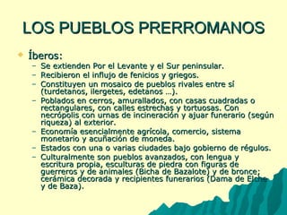 LLOOSS PPUUEEBBLLOOSS PPRREERRRROOMMAANNOOSS 
 ÍÍbbeerrooss:: 
– SSee eexxttiieennddeenn PPoorr eell LLeevvaannttee yy eell SSuurr ppeenniinnssuullaarr.. 
– RReecciibbiieerroonn eell iinnfflluujjoo ddee ffeenniicciiooss yy ggrriieeggooss.. 
– CCoonnssttiittuuyyeenn uunn mmoossaaiiccoo ddee ppuueebbllooss rriivvaalleess eennttrree ssíí 
((ttuurrddeettaannooss,, iilleerrggeetteess,, eeddeettaannooss ……)).. 
– PPoobbllaaddooss eenn cceerrrrooss,, aammuurraallllaaddooss,, ccoonn ccaassaass ccuuaaddrraaddaass oo 
rreeccttaanngguullaarreess,, ccoonn ccaalllleess eessttrreecchhaass yy ttoorrttuuoossaass.. CCoonn 
nneeccrróóppoolliiss ccoonn uurrnnaass ddee iinncciinneerraacciióónn yy aajjuuaarr ffuunneerraarriioo ((sseeggúúnn 
rriiqquueezzaa)) aall eexxtteerriioorr.. 
– EEccoonnoommííaa eesseenncciiaallmmeennttee aaggrrííccoollaa,, ccoommeerrcciioo,, ssiisstteemmaa 
mmoonneettaarriioo yy aaccuuññaacciióónn ddee mmoonneeddaa.. 
– EEssttaaddooss ccoonn uunnaa oo vvaarriiaass cciiuuddaaddeess bbaajjoo ggoobbiieerrnnoo ddee rréégguullooss.. 
– CCuullttuurraallmmeennttee ssoonn ppuueebbllooss aavvaannzzaaddooss,, ccoonn lleenngguuaa yy 
eessccrriittuurraa pprrooppiiaa,, eessccuullttuurraass ddee ppiieeddrraa ccoonn ffiigguurraass ddee 
gguueerrrreerrooss yy ddee aanniimmaalleess ((BBiicchhaa ddee BBaazzaalloottee)) yy ddee bbrroonnccee;; 
cceerráámmiiccaa ddeeccoorraaddaa yy rreecciippiieenntteess ffuunneerraarriiooss ((DDaammaa ddee EEllcchhee 
yy ddee BBaazzaa)).. 
 