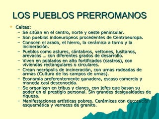 LLOOSS PPUUEEBBLLOOSS PPRREERRRROOMMAANNOOSS 
 CCeellttaass:: 
– SSee ssiittúúaann eenn eell cceennttrroo,, nnoorrttee yy ooeessttee ppeenniinnssuullaarr.. 
– SSoonn ppuueebbllooss iinnddooeeuurrooppeeooss pprroocceeddeenntteess ddee CCeennttrrooeeuurrooppaa.. 
– CCoonnoocceenn eell aarraaddoo,, eell hhiieerrrroo,, llaa cceerráámmiiccaa aa ttoorrnnoo yy llaa 
iinncciinneerraacciióónn.. 
– PPuueebbllooss ccoommoo aassttuurreess,, ccáánnttaabbrrooss,, vveettttoonneess,, lluussiittaannooss,, 
aarreevvaaccooss …… ccoonn ddiiffeerreenntteess ggrraaddooss ddee ddeessaarrrroolllloo.. 
– VViivveenn eenn ppoobbllaaddooss eenn aallttoo ffoorrttiiffiiccaaddooss ((ccaassttrrooss)),, ccoonn 
vviivviieennddaass rreeccttaanngguullaarreess oo cciirrccuullaarreess.. 
– CCrreeaann nneeccrróóppoolliiss ddee iinncciinneerraacciióónn,, ccoonn uurrnnaass rrooddeeaaddaass ddee 
aarrmmaass ((CCuullttuurraa ddee llooss ccaammppooss ddee uurrnnaass)).. 
– EEccoonnoommííaa pprreeffeerreenntteemmeennttee ggaannaaddeerraa,, eessccaassoo ccoommeerrcciioo yy 
mmoonneeddaa ccaassii ddeessccoonnoocciiddaa.. 
– SSee oorrggaanniizzaann eenn ttrriibbuuss yy ccllaanneess,, ccoonn jjeeffeess qquuee bbaassaann ssuu 
ppooddeerr eenn eell pprreessttiiggiioo ppeerrssoonnaall.. SSiinn ggrraannddeess ddeessiigguuaallddaaddeess ddee 
rriiqquueezzaa.. 
– MMaanniiffeessttaacciioonneess aarrttííssttiiccaass ppoobbrreess.. CCeerráámmiiccaass ccoonn ddeeccoorraacciióónn 
eessqquueemmááttiiccaa yy vveerrrraaccooss ddee ggrraanniittoo.. 
 