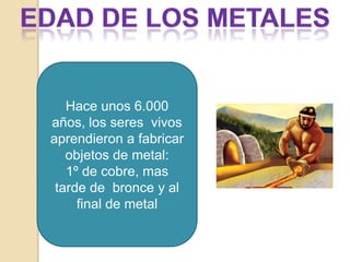 Edad de los metalesHace unos 6.000 años, los seres  vivos aprendieron a fabricar  objetos de metal:1º de cobre, mas tarde de  bronce y al final de metal
