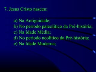 7. Jesus Cristo nasceu:
a) Na Antiguidade;
b) No período paleolítico da Pré-história;
c) Na Idade Média;
d) No período neolítico da Pré-história;
e) Na Idade Moderna;
 