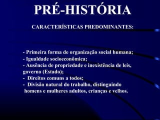 PRÉ-HISTÓRIA
CARACTERÍSTICAS PREDOMINANTES:
- Primeira forma de organização social humana;
- Igualdade socioeconômica;
- Ausência de propriedade e inexistência de leis,
governo (Estado);
- Direitos comuns a todos;
- Divisão natural do trabalho, distinguindo
homens e mulheres adultos, crianças e velhos.
 