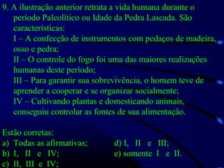 9. A ilustração anterior retrata a vida humana durante o
período Paleolítico ou Idade da Pedra Lascada. São
características:
I – A confecção de instrumentos com pedaços de madeira,
osso e pedra;
II – O controle do fogo foi uma das maiores realizações
humanas deste período;
III – Para garantir sua sobrevivência, o homem teve de
aprender a cooperar e se organizar socialmente;
IV – Cultivando plantas e domesticando animais,
conseguiu controlar as fontes de sua alimentação.
Estão corretas:
a) Todas as afirmativas; d) I, II e III;
b) I, II e IV; e) somente I e II.
c) II, III e IV;
 