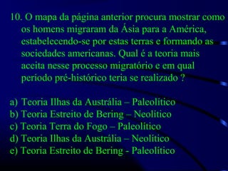 10. O mapa da página anterior procura mostrar como
os homens migraram da Ásia para a América,
estabelecendo-se por estas terras e formando as
sociedades americanas. Qual é a teoria mais
aceita nesse processo migratório e em qual
período pré-histórico teria se realizado ?
a) Teoria Ilhas da Austrália – Paleolítico
b) Teoria Estreito de Bering – Neolítico
c) Teoria Terra do Fogo – Paleolítico
d) Teoria Ilhas da Austrália – Neolítico
e) Teoria Estreito de Bering - Paleolítico
 
