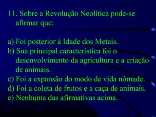 11. Sobre a Revolução Neolítica pode-se
afirmar que:
a) Foi posterior à Idade dos Metais.
b) Sua principal característica foi o
desenvolvimento da agricultura e a criação
de animais.
c) Foi a expansão do modo de vida nômade.
d) Foi a coleta de frutos e a caça de animais.
e) Nenhuma das afirmativas acima.
 