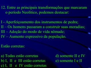 12. Entre as principais transformações que marcaram
o período Neolítico, podemos destacar:
I - Aperfeiçoamento dos instrumentos de pedra;
II – Os homens passaram a construir suas moradias;
III – Adoção do modo de vida nômade;
IV – Aumento expressivo da população.
Estão corretas:
a) Todas estão corretas d) somente II e IV
b) I, II e III estão corretas e) somente I e II
c) I, II e IV estão corretas
 