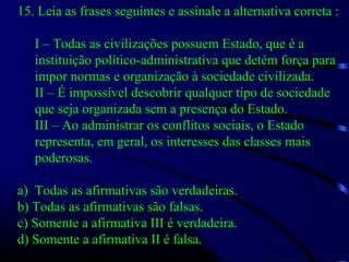 15. Leia as frases seguintes e assinale a alternativa correta :
I – Todas as civilizações possuem Estado, que é a
instituição político-administrativa que detém força para
impor normas e organização à sociedade civilizada.
II – É impossível descobrir qualquer tipo de sociedade
que seja organizada sem a presença do Estado.
III – Ao administrar os conflitos sociais, o Estado
representa, em geral, os interesses das classes mais
poderosas.
a) Todas as afirmativas são verdadeiras.
b) Todas as afirmativas são falsas.
c) Somente a afirmativa III é verdadeira.
d) Somente a afirmativa II é falsa.
 
