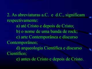 2. As abreviaturas a.C. e d.C., significam
respectivamente:
a) até Cristo e depois de Cristo;
b) o nome de uma banda de rock;
c) arte Contemporânea e discurso
Contemporâneo;
d) arqueologia Científica e discurso
Científico;
e) antes de Cristo e depois de Cristo.
 