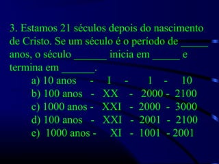 3. Estamos 21 séculos depois do nascimento
de Cristo. Se um século é o período de _____
anos, o século ______ inicia em _____ e
termina em ______.
a) 10 anos - I - 1 - 10
b) 100 anos - XX - 2000 - 2100
c) 1000 anos - XXI - 2000 - 3000
d) 100 anos - XXI - 2001 - 2100
e) 1000 anos - XI - 1001 - 2001
 
