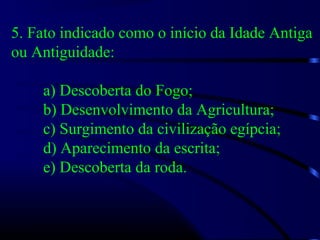 5. Fato indicado como o início da Idade Antiga
ou Antiguidade:
a) Descoberta do Fogo;
b) Desenvolvimento da Agricultura;
c) Surgimento da civilização egípcia;
d) Aparecimento da escrita;
e) Descoberta da roda.
 