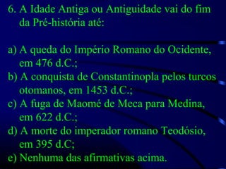 6. A Idade Antiga ou Antiguidade vai do fim
da Pré-história até:
a) A queda do Império Romano do Ocidente,
em 476 d.C.;
b) A conquista de Constantinopla pelos turcos
otomanos, em 1453 d.C.;
c) A fuga de Maomé de Meca para Medina,
em 622 d.C.;
d) A morte do imperador romano Teodósio,
em 395 d.C;
e) Nenhuma das afirmativas acima.
 