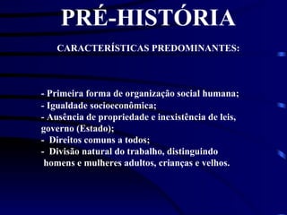PRÉ-HISTÓRIA CARACTERÍSTICAS PREDOMINANTES: - Primeira forma de organização social humana; - Igualdade socioeconômica; - Ausência de propriedade e inexistência de leis, governo (Estado); -  Direitos comuns a todos; -  Divisão natural do trabalho, distinguindo    homens e mulheres adultos, crianças e velhos. 