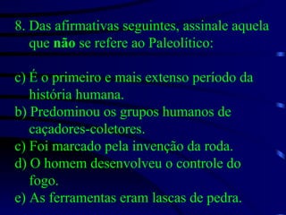 8. Das afirmativas seguintes, assinale aquela que  não  se refere ao Paleolítico: É o primeiro e mais extenso período da história humana. b) Predominou os grupos humanos de caçadores-coletores. c) Foi marcado pela invenção da roda. d) O homem desenvolveu o controle do fogo. e) As ferramentas eram lascas de pedra. 